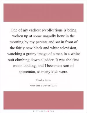 One of my earliest recollections is being woken up at some ungodly hour in the morning by my parents and sat in front of the fairly new black and white television, watching a grainy image of a man in a white suit climbing down a ladder. It was the first moon landing, and I became a sort of spaceman, as many kids were Picture Quote #1