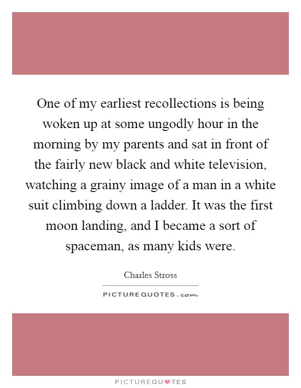 One of my earliest recollections is being woken up at some ungodly hour in the morning by my parents and sat in front of the fairly new black and white television, watching a grainy image of a man in a white suit climbing down a ladder. It was the first moon landing, and I became a sort of spaceman, as many kids were. Picture Quote #1