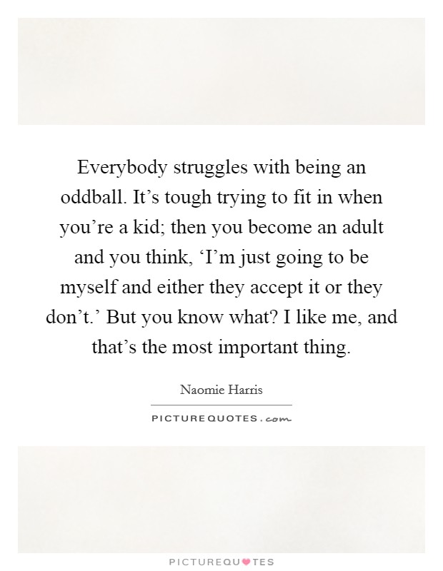 Everybody struggles with being an oddball. It's tough trying to fit in when you're a kid; then you become an adult and you think, ‘I'm just going to be myself and either they accept it or they don't.' But you know what? I like me, and that's the most important thing. Picture Quote #1