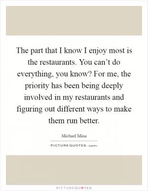 The part that I know I enjoy most is the restaurants. You can’t do everything, you know? For me, the priority has been being deeply involved in my restaurants and figuring out different ways to make them run better Picture Quote #1