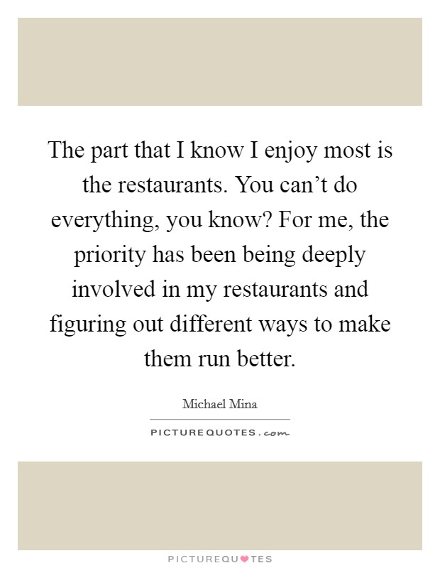 The part that I know I enjoy most is the restaurants. You can't do everything, you know? For me, the priority has been being deeply involved in my restaurants and figuring out different ways to make them run better. Picture Quote #1