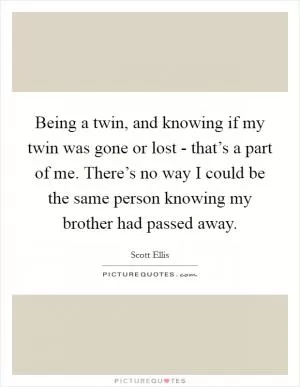 Being a twin, and knowing if my twin was gone or lost - that’s a part of me. There’s no way I could be the same person knowing my brother had passed away Picture Quote #1