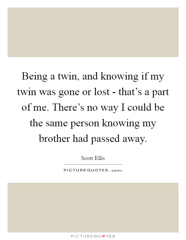 Being a twin, and knowing if my twin was gone or lost - that's a part of me. There's no way I could be the same person knowing my brother had passed away. Picture Quote #1
