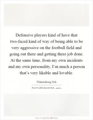 Defensive players kind of have that two-faced kind of way of being able to be very aggressive on the football field and going out there and getting there job done. At the same time, from my own incidents and my own personality, I’m much a person that’s very likable and lovable Picture Quote #1