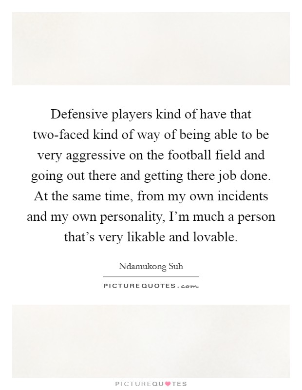 Defensive players kind of have that two-faced kind of way of being able to be very aggressive on the football field and going out there and getting there job done. At the same time, from my own incidents and my own personality, I'm much a person that's very likable and lovable. Picture Quote #1