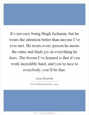 It’s not easy being Hugh Jackman, but he wears the attention better than anyone I’ve ever met. He treats every person he meets the same and finds joy in everything he does. The lesson I’ve learned is that if you work incredibly hard, and you’re nice to everybody, you’ll be fine Picture Quote #1