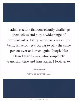 I admire actors that consistently challenge themselves and play a wide range of different roles. Every actor has a reason for being an actor... it’s boring to play the same person over and over again. People like Daniel Day Lewis, who completely transform time and time again, I look up to Picture Quote #1