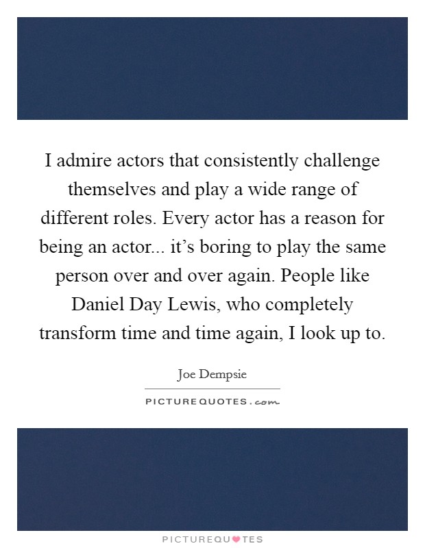 I admire actors that consistently challenge themselves and play a wide range of different roles. Every actor has a reason for being an actor... it's boring to play the same person over and over again. People like Daniel Day Lewis, who completely transform time and time again, I look up to. Picture Quote #1