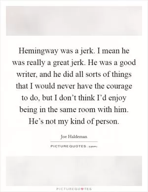 Hemingway was a jerk. I mean he was really a great jerk. He was a good writer, and he did all sorts of things that I would never have the courage to do, but I don’t think I’d enjoy being in the same room with him. He’s not my kind of person Picture Quote #1