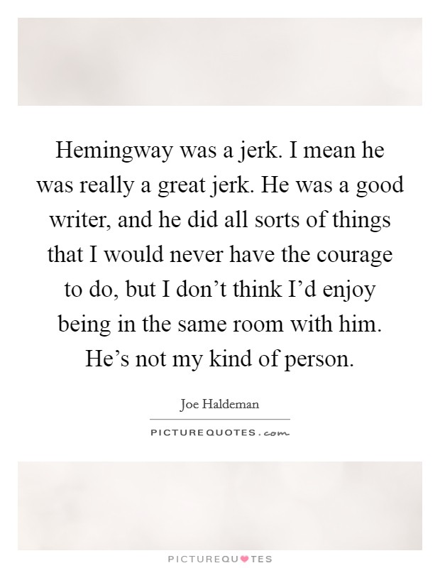 Hemingway was a jerk. I mean he was really a great jerk. He was a good writer, and he did all sorts of things that I would never have the courage to do, but I don't think I'd enjoy being in the same room with him. He's not my kind of person. Picture Quote #1