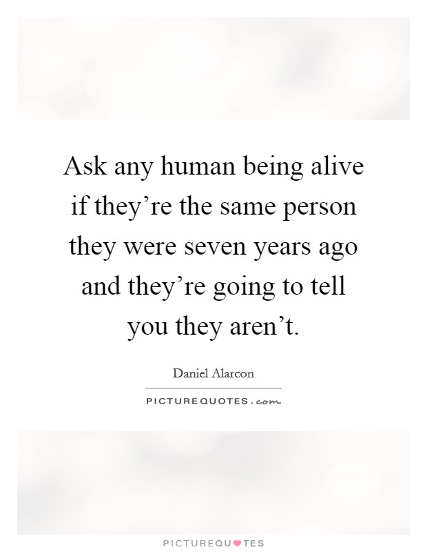 Ask any human being alive if they're the same person they were seven years ago and they're going to tell you they aren't. Picture Quote #1
