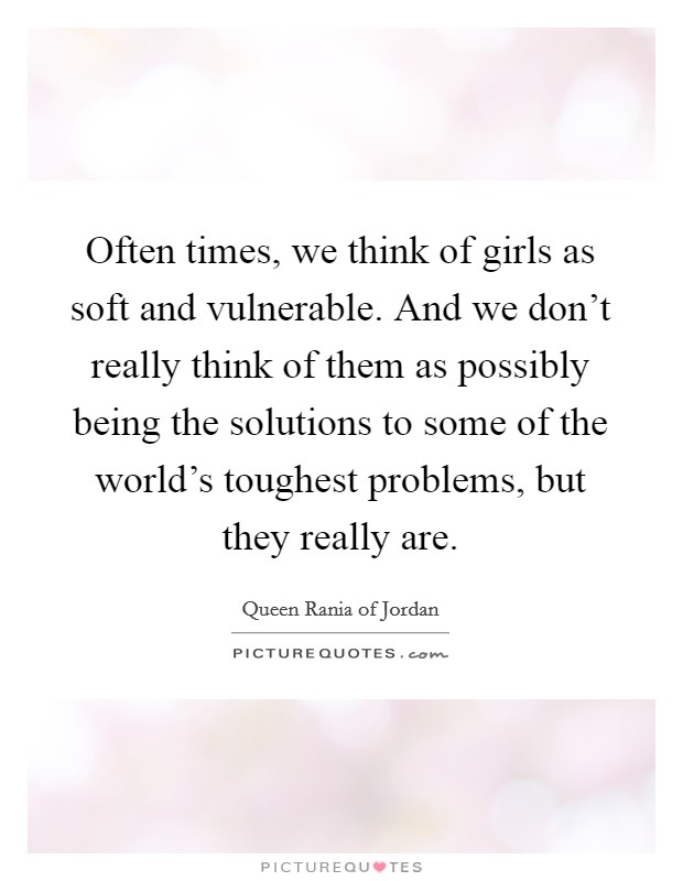 Often times, we think of girls as soft and vulnerable. And we don't really think of them as possibly being the solutions to some of the world's toughest problems, but they really are. Picture Quote #1