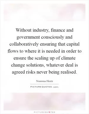 Without industry, finance and government consciously and collaboratively ensuring that capital flows to where it is needed in order to ensure the scaling up of climate change solutions, whatever deal is agreed risks never being realised Picture Quote #1
