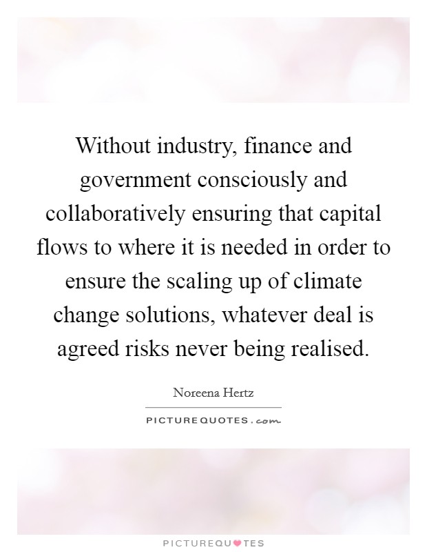 Without industry, finance and government consciously and collaboratively ensuring that capital flows to where it is needed in order to ensure the scaling up of climate change solutions, whatever deal is agreed risks never being realised. Picture Quote #1