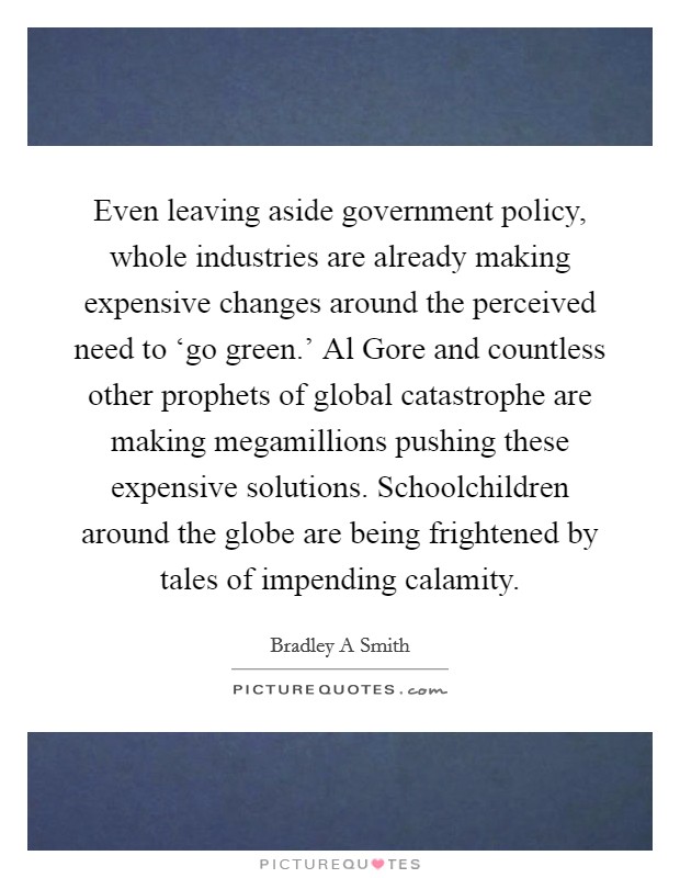 Even leaving aside government policy, whole industries are already making expensive changes around the perceived need to ‘go green.' Al Gore and countless other prophets of global catastrophe are making megamillions pushing these expensive solutions. Schoolchildren around the globe are being frightened by tales of impending calamity. Picture Quote #1