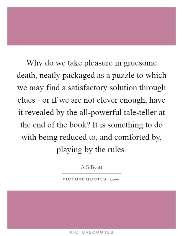 Why do we take pleasure in gruesome death, neatly packaged as a puzzle to which we may find a satisfactory solution through clues - or if we are not clever enough, have it revealed by the all-powerful tale-teller at the end of the book? It is something to do with being reduced to, and comforted by, playing by the rules. Picture Quote #1