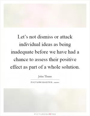 Let’s not dismiss or attack individual ideas as being inadequate before we have had a chance to assess their positive effect as part of a whole solution Picture Quote #1