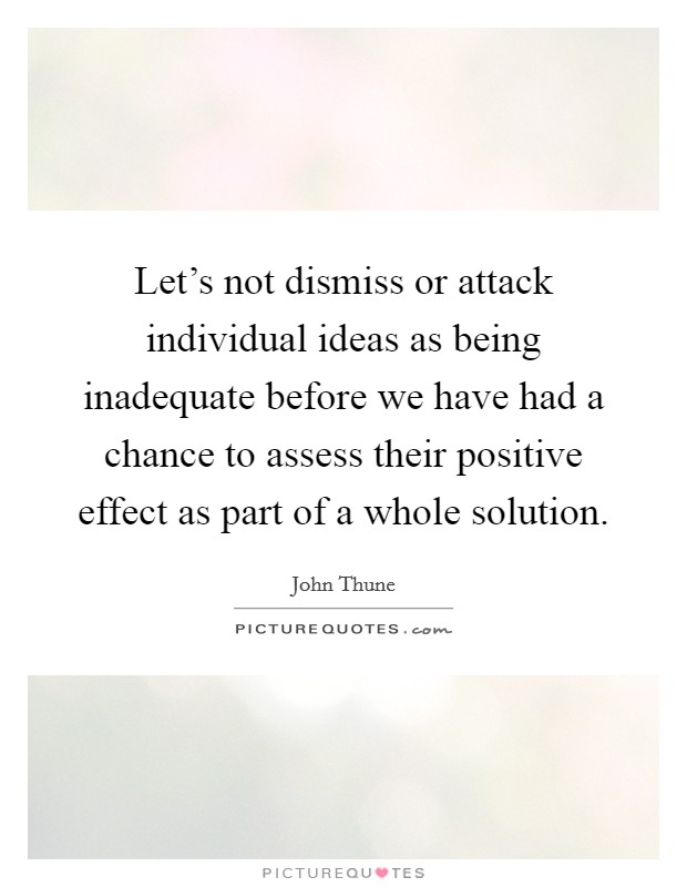 Let's not dismiss or attack individual ideas as being inadequate before we have had a chance to assess their positive effect as part of a whole solution. Picture Quote #1