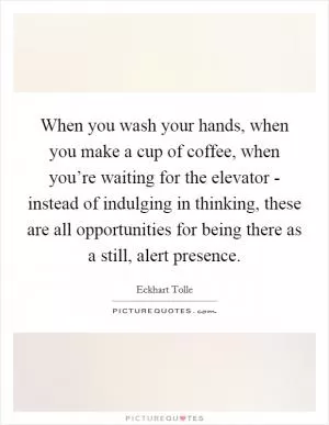 When you wash your hands, when you make a cup of coffee, when you’re waiting for the elevator - instead of indulging in thinking, these are all opportunities for being there as a still, alert presence Picture Quote #1