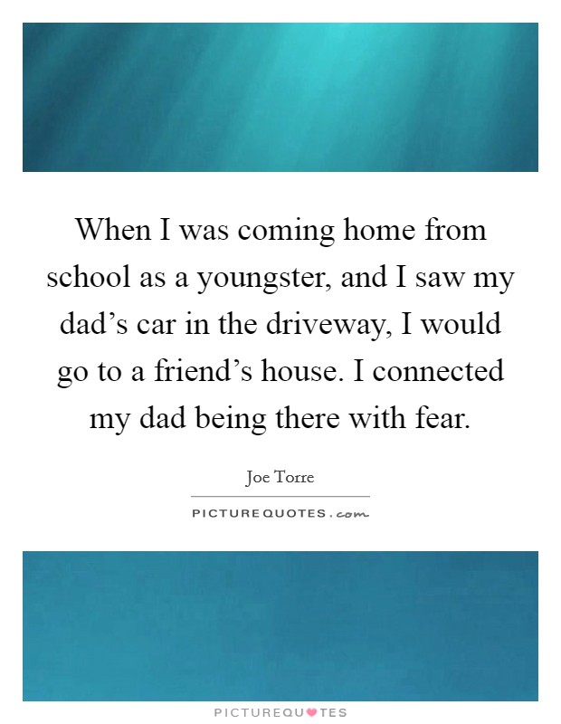 When I was coming home from school as a youngster, and I saw my dad's car in the driveway, I would go to a friend's house. I connected my dad being there with fear. Picture Quote #1