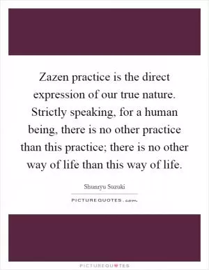 Zazen practice is the direct expression of our true nature. Strictly speaking, for a human being, there is no other practice than this practice; there is no other way of life than this way of life Picture Quote #1
