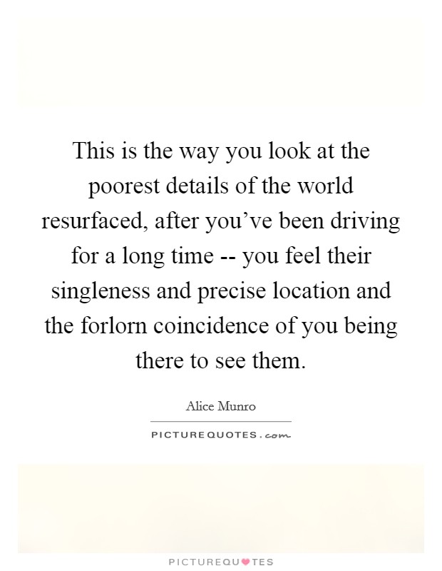 This is the way you look at the poorest details of the world resurfaced, after you've been driving for a long time -- you feel their singleness and precise location and the forlorn coincidence of you being there to see them. Picture Quote #1