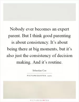 Nobody ever becomes an expert parent. But I think good parenting is about consistency. It’s about being there at big moments, but it’s also just the consistency of decision making. And it’s routine Picture Quote #1