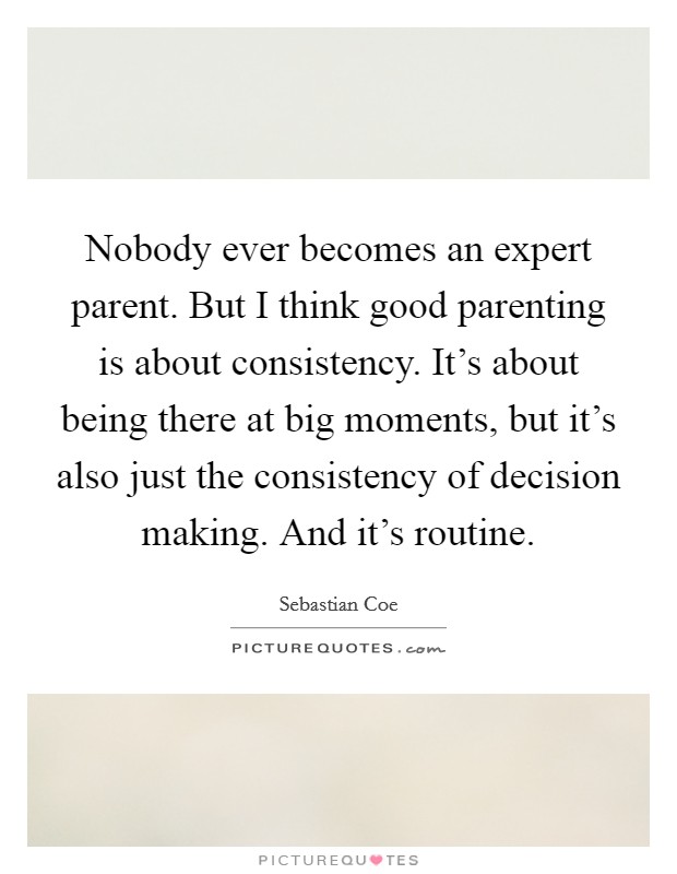 Nobody ever becomes an expert parent. But I think good parenting is about consistency. It's about being there at big moments, but it's also just the consistency of decision making. And it's routine. Picture Quote #1