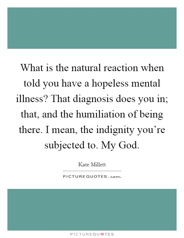 What is the natural reaction when told you have a hopeless mental illness? That diagnosis does you in; that, and the humiliation of being there. I mean, the indignity you're subjected to. My God. Picture Quote #1