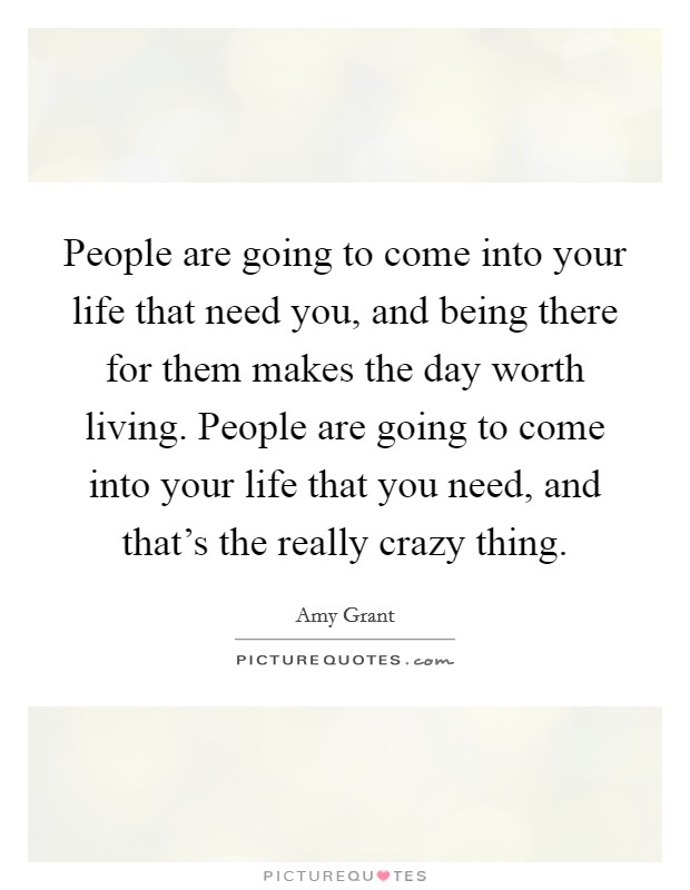 People are going to come into your life that need you, and being there for them makes the day worth living. People are going to come into your life that you need, and that's the really crazy thing. Picture Quote #1