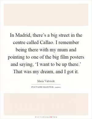 In Madrid, there’s a big street in the centre called Callao. I remember being there with my mum and pointing to one of the big film posters and saying, ‘I want to be up there.’ That was my dream, and I got it Picture Quote #1