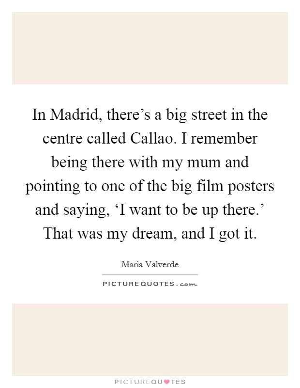 In Madrid, there's a big street in the centre called Callao. I remember being there with my mum and pointing to one of the big film posters and saying, ‘I want to be up there.' That was my dream, and I got it. Picture Quote #1