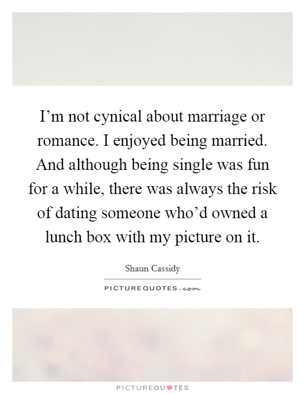 I'm not cynical about marriage or romance. I enjoyed being married. And although being single was fun for a while, there was always the risk of dating someone who'd owned a lunch box with my picture on it. Picture Quote #1
