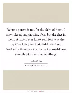 Being a parent is not for the faint of heart. I may joke about knowing fear, but the fact is, the first time I ever knew real fear was the day Charlotte, my first child, was born. Suddenly there is someone in the world you care about more than anything Picture Quote #1