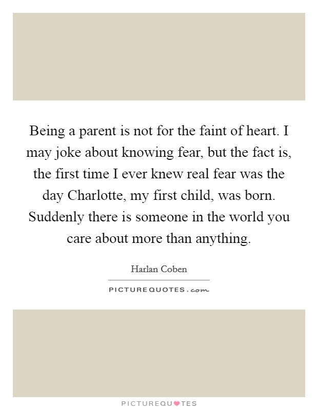 Being a parent is not for the faint of heart. I may joke about knowing fear, but the fact is, the first time I ever knew real fear was the day Charlotte, my first child, was born. Suddenly there is someone in the world you care about more than anything. Picture Quote #1
