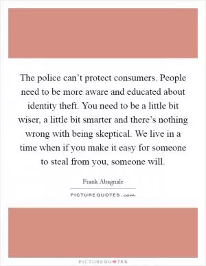 The police can’t protect consumers. People need to be more aware and educated about identity theft. You need to be a little bit wiser, a little bit smarter and there’s nothing wrong with being skeptical. We live in a time when if you make it easy for someone to steal from you, someone will Picture Quote #1
