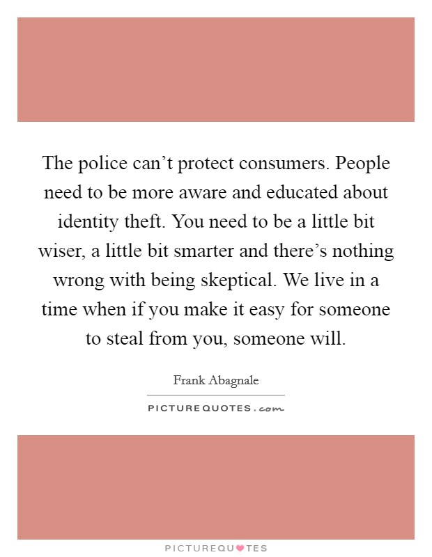 The police can't protect consumers. People need to be more aware and educated about identity theft. You need to be a little bit wiser, a little bit smarter and there's nothing wrong with being skeptical. We live in a time when if you make it easy for someone to steal from you, someone will. Picture Quote #1
