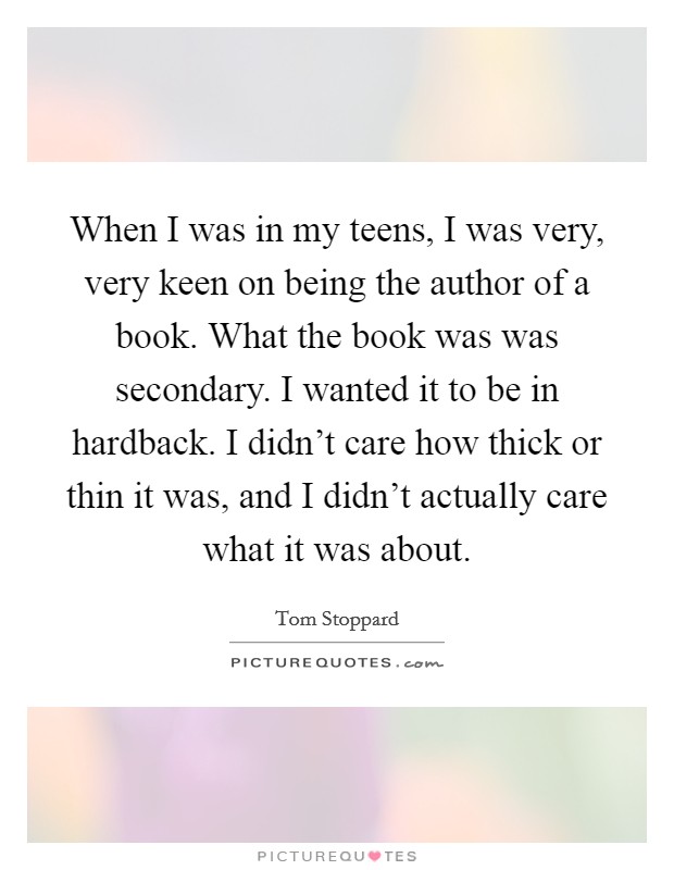 When I was in my teens, I was very, very keen on being the author of a book. What the book was was secondary. I wanted it to be in hardback. I didn't care how thick or thin it was, and I didn't actually care what it was about. Picture Quote #1