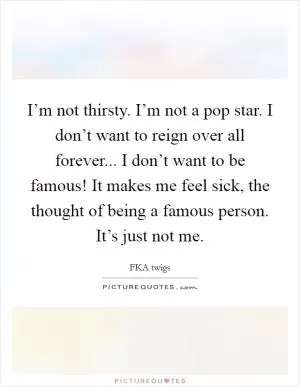I’m not thirsty. I’m not a pop star. I don’t want to reign over all forever... I don’t want to be famous! It makes me feel sick, the thought of being a famous person. It’s just not me Picture Quote #1