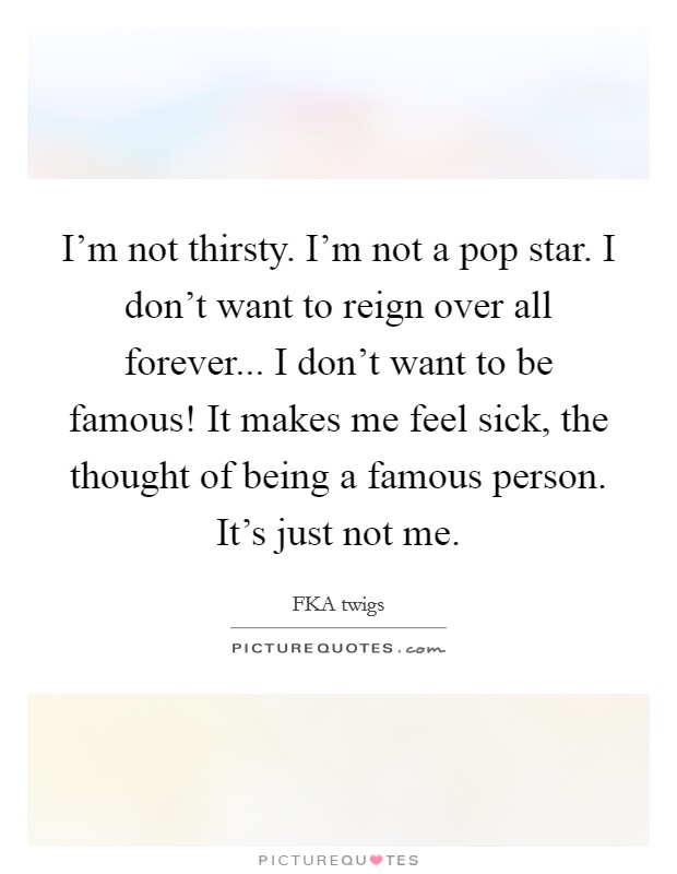 I'm not thirsty. I'm not a pop star. I don't want to reign over all forever... I don't want to be famous! It makes me feel sick, the thought of being a famous person. It's just not me. Picture Quote #1