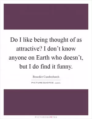 Do I like being thought of as attractive? I don’t know anyone on Earth who doesn’t, but I do find it funny Picture Quote #1
