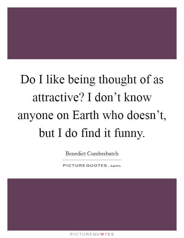 Do I like being thought of as attractive? I don't know anyone on Earth who doesn't, but I do find it funny. Picture Quote #1