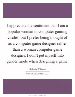I appreciate the sentiment that I am a popular woman in computer gaming circles; but I prefer being thought of as a computer game designer rather than a woman computer game designer. I don’t put myself into gender mode when designing a game Picture Quote #1