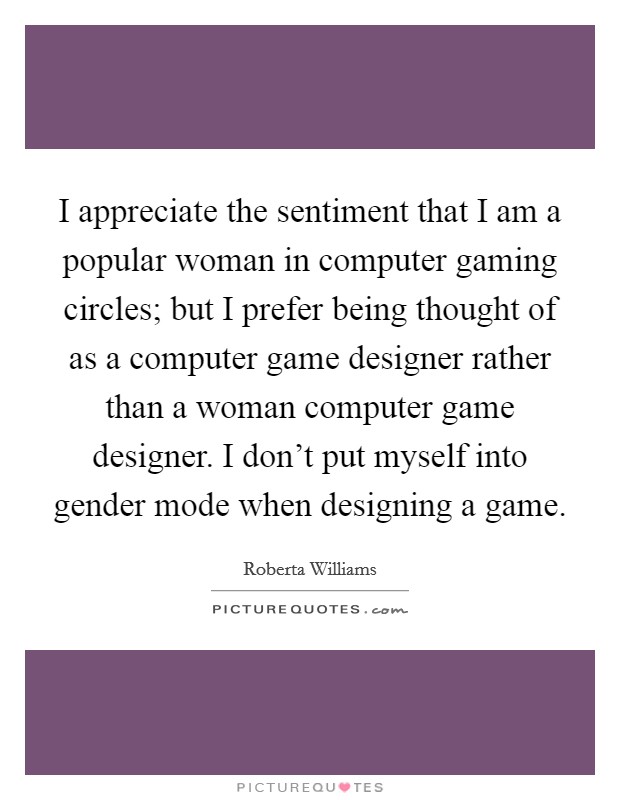 I appreciate the sentiment that I am a popular woman in computer gaming circles; but I prefer being thought of as a computer game designer rather than a woman computer game designer. I don't put myself into gender mode when designing a game. Picture Quote #1