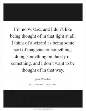 I’m no wizard, and I don’t like being thought of in that light at all. I think of a wizard as being some sort of magician or something, doing something on the sly or something, and I don’t want to be thought of in that way Picture Quote #1