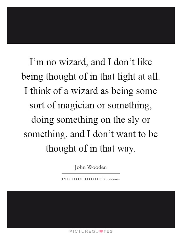 I'm no wizard, and I don't like being thought of in that light at all. I think of a wizard as being some sort of magician or something, doing something on the sly or something, and I don't want to be thought of in that way. Picture Quote #1