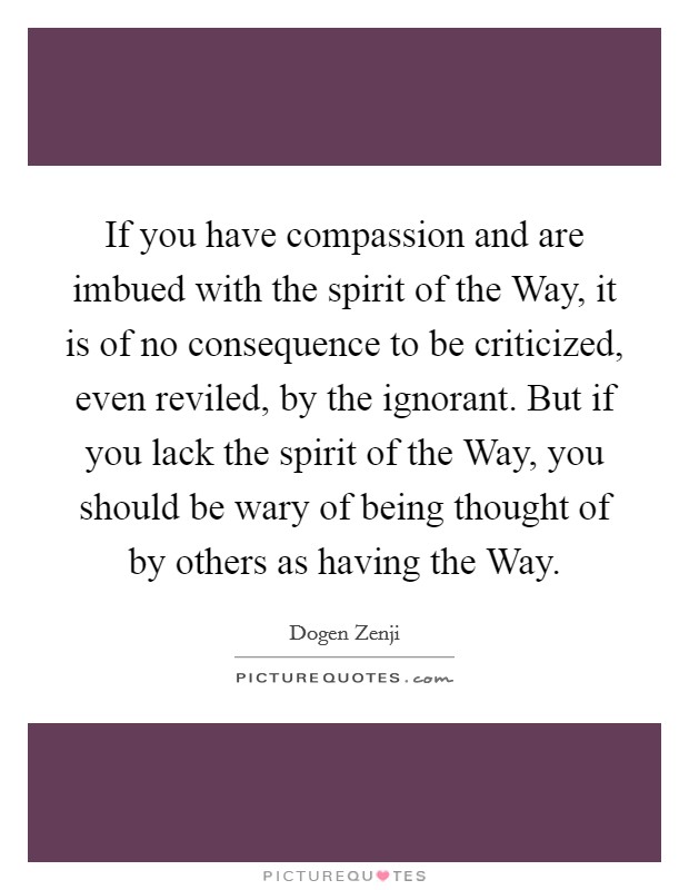 If you have compassion and are imbued with the spirit of the Way, it is of no consequence to be criticized, even reviled, by the ignorant. But if you lack the spirit of the Way, you should be wary of being thought of by others as having the Way. Picture Quote #1