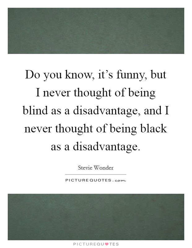 Do you know, it's funny, but I never thought of being blind as a disadvantage, and I never thought of being black as a disadvantage. Picture Quote #1