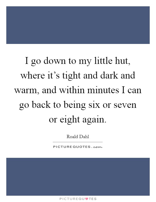 I go down to my little hut, where it's tight and dark and warm, and within minutes I can go back to being six or seven or eight again. Picture Quote #1