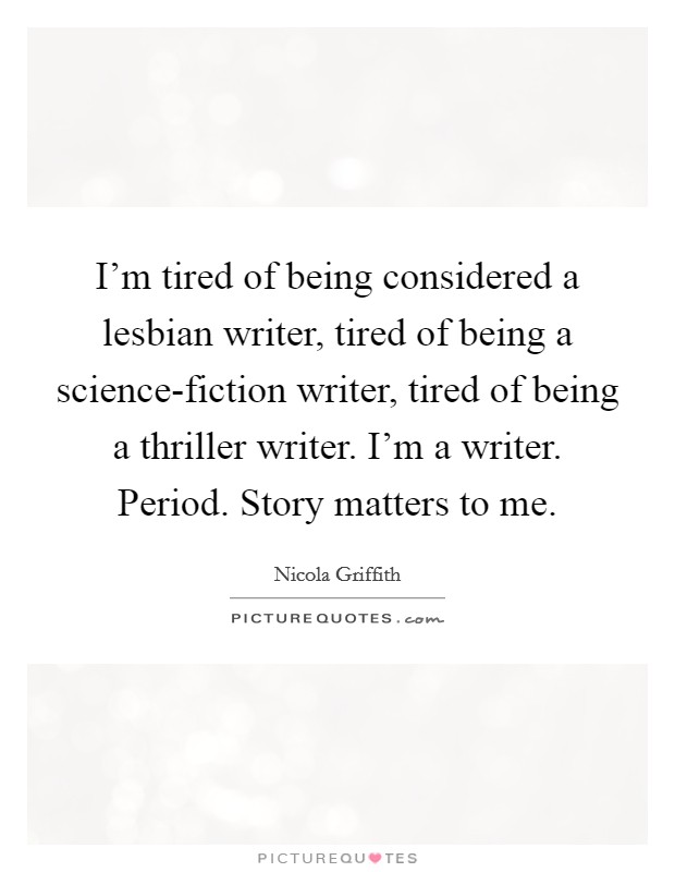 I'm tired of being considered a lesbian writer, tired of being a science-fiction writer, tired of being a thriller writer. I'm a writer. Period. Story matters to me. Picture Quote #1